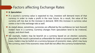 Factors affecting Exchange Rates
 8. Speculation:
 If a country's currency value is expected to rise, investors will demand more of that
currency in order to make a profit in the near future. As a result, the value of the
currency will rise due to the increase in demand. With this increase in currency value
comes a rise in the exchange rate as well.
 As stated above, sometimes, currencies are affected by the confidence (or lack thereof)
traders have in a currency. Currency changes from speculation tend to be irrational,
abrupt, and short-lived.
 For example, traders may be bearish on a currency based on an election outcome,
especially if the result is perceived as unfavorable for trade or economic growth. In other
cases, traders may be bullish on a currency because of economic news, which may buoy
the currency, even if the economic news itself did not affect the currency fundamentals.
 