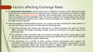 Factors affecting Exchange Rates
 9. Government Intervention: Governments have a collection of tools at their disposal through
which they can manipulate their local exchange rate. Primarily, central banks are known to adjust
interest rates, buy foreign currency, influence local lending rates, print money, and use other
tools to modulate currency exchange rates. The primary objective of manipulating these factors
is to ensure favorable conditions for a stable currency exchange rate, cheaper credit, more jobs,
and high economic growth.
 Since the adoption of liberalization process, our country has been adopting the above policies. If
we track the history, Government of India took the following steps:
 The dual exchange rate system was replaced by a unified exchange rate system in March
1993, whereby all foreign exchange receipts could be converted at market determined
exchange rates.
 On unification of the exchange rates, the nominal exchange rate of the rupee against both
the US dollar as also against a basket of currencies got adjusted lower, which almost nullified
the impact of the previous inflation differential.
 The restrictions on a number of other current account transactions were relaxed. The
unification of the exchange rate of the Indian rupee was an important step towards current
account convertibility, which was finally achieved in August 1994, when India accepted
obligations under Article VIII of the Articles of Agreement of the IMF
 