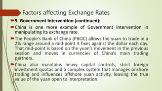 Factors affecting Exchange Rates
9. Government Intervention (continued):
China is one more example of Government intervention in
manipulating its exchange rate.
The People’s Bank of China (PBOC) allows the yuan to trade in a
2% range around a mid-point it fixes against the dollar each day.
That mid-point is based on the yuan’s movement in the previous
session and moves in currencies of China’s main trading
partners.
China also maintains heavy capital controls, strict foreign
investment quotas and a complex system that manages onshore
trading and influences offshore yuan activity, leaving the true
value of the yuan open to interpretation.
 
