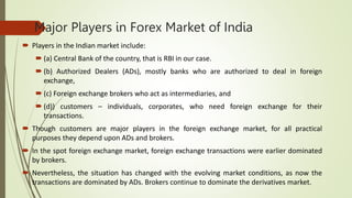 Major Players in Forex Market of India
 Players in the Indian market include:
 (a) Central Bank of the country, that is RBI in our case.
 (b) Authorized Dealers (ADs), mostly banks who are authorized to deal in foreign
exchange,
 (c) Foreign exchange brokers who act as intermediaries, and
 (d)) customers – individuals, corporates, who need foreign exchange for their
transactions.
 Though customers are major players in the foreign exchange market, for all practical
purposes they depend upon ADs and brokers.
 In the spot foreign exchange market, foreign exchange transactions were earlier dominated
by brokers.
 Nevertheless, the situation has changed with the evolving market conditions, as now the
transactions are dominated by ADs. Brokers continue to dominate the derivatives market.
 