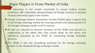 Major Players in Forex Market of India
RBI intervenes in the market essentially to ensure orderly market
conditions. RBI undertakes sales/purchases of foreign currency in periods
of excess demand/supply in the market.
Foreign Exchange Dealers’ Association of India (FEDAI) plays a special role
in the foreign exchange market for ensuring smooth and speedy growth of
the foreign exchange market in all its aspects.
All ADs are required to become members of the FEDAI and execute an
undertaking to the effect that they would abide by the terms and
conditions stipulated by the FEDAI for transacting foreign exchange
business.
The FEDAI is also the accrediting authority for the foreign exchange
brokers in the interbank foreign exchange market.
 