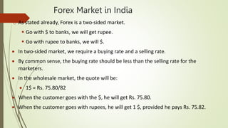 Forex Market in India
o As stated already, Forex is a two-sided market.
 Go with $ to banks, we will get rupee.
 Go with rupee to banks, we will $.
 In two-sided market, we require a buying rate and a selling rate.
 By common sense, the buying rate should be less than the selling rate for the
marketers.
 In the wholesale market, the quote will be:
 1$ = Rs. 75.80/82
 When the customer goes with the $, he will get Rs. 75.80.
 When the customer goes with rupees, he will get 1 $, provided he pays Rs. 75.82.
 