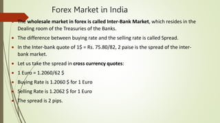 Forex Market in India
 The wholesale market in forex is called Inter-Bank Market, which resides in the
Dealing room of the Treasuries of the Banks.
 The difference between buying rate and the selling rate is called Spread.
 In the Inter-bank quote of 1$ = Rs. 75.80/82, 2 paise is the spread of the inter-
bank market.
 Let us take the spread in cross currency quotes:
 1 Euro = 1.2060/62 $
 Buying Rate is 1.2060 $ for 1 Euro
 Selling Rate is 1.2062 $ for 1 Euro
 The spread is 2 pips.
 