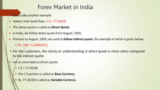 Forex Market in India
 Let us take another example:
 Today’s Inter-bank Rate: 1 $ = 77.26/28
 The above quote is called as Direct Quote.
 In India, we follow direct quote from August, 1993.
 Previous to August, 1993, we used to follow indirect quote, the example of which is given below:
 Rs. 100 = 1.2940/43 $.
 For the customers, the clarity or understanding in direct quote is more when compared
to the indirect quote.
 Let us come back to Direct quote:
 1 $ = 77.26/28
 The 1 $ portion is called as Base Currency.
 Rs. 77.26/28 is called as Variable Currency.
 