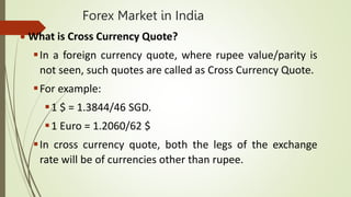 Forex Market in India
 What is Cross Currency Quote?
In a foreign currency quote, where rupee value/parity is
not seen, such quotes are called as Cross Currency Quote.
For example:
1 $ = 1.3844/46 SGD.
1 Euro = 1.2060/62 $
In cross currency quote, both the legs of the exchange
rate will be of currencies other than rupee.
 