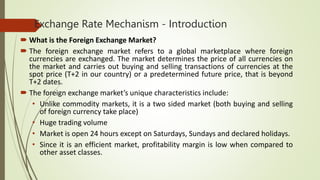 Exchange Rate Mechanism - Introduction
 What is the Foreign Exchange Market?
 The foreign exchange market refers to a global marketplace where foreign
currencies are exchanged. The market determines the price of all currencies on
the market and carries out buying and selling transactions of currencies at the
spot price (T+2 in our country) or a predetermined future price, that is beyond
T+2 dates.
 The foreign exchange market’s unique characteristics include:
• Unlike commodity markets, it is a two sided market (both buying and selling
of foreign currency take place)
• Huge trading volume
• Market is open 24 hours except on Saturdays, Sundays and declared holidays.
• Since it is an efficient market, profitability margin is low when compared to
other asset classes.
 