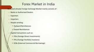 Forex Market in India
 As stated already Foreign Exchange Market mainly consists of :
o Banks or Authorized Dealers
o Exporters
o Importers
o People sending:
 Outward Remittances
 Inward Remittances
o Capital transactions such as:
 FDIs (Foreign Direct Investments)
 FPIs (Foreign Portfolio Investors)
 ECBs (External Commercial Borrowings)
 