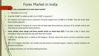 Forex Market in India
 What is the marketable lot in inter-bank market?
 Normally it is $ 1 mio.
 It can be $ 500th or called as half a $ or $ 250th or quarter $.
 Our exports and imports of our customers normally ranges from $ 5,000 to $ 50,000. They fall under retail
forex market segment.
 Dealers working in Treasury of a bank will not keep high forex balances, because of its volatile nature and
they keep on squaring their forex positions.
 Forex market never sleeps and forex market works on week days 24/5. If we take a day, it starts early
morning at Tokyo and ends the day with New York market.
 In forex, the dealing room is called as AD Category I Branch, where the actual currency conversion would
take place.
 AD 2 or B category branches can handle only documents connected exports, imports, inward remittance &
outward remittance.
 C category branches are non-forex dealing branches.
 