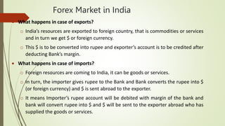 Forex Market in India
 What happens in case of exports?
o India’s resources are exported to foreign country, that is commodities or services
and in turn we get $ or foreign currency.
o This $ is to be converted into rupee and exporter’s account is to be credited after
deducting Bank’s margin.
 What happens in case of imports?
o Foreign resources are coming to India, it can be goods or services.
o In turn, the importer gives rupee to the Bank and Bank converts the rupee into $
(or foreign currency) and $ is sent abroad to the exporter.
o It means Importer’s rupee account will be debited with margin of the bank and
bank will convert rupee into $ and $ will be sent to the exporter abroad who has
supplied the goods or services.
 