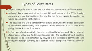 Types of Forex Rates
 All purchase/sale transactions are not alike and hence attract different rates.
 Although both, payment of an import bill and issuance of a TT in foreign
currency are sale transactions, the rate for the former would be costlier or
worse as compared to the latter.
 The issuance of a DD is comparatively simple and while the Rupee equivalent
is recovered immediately, the payment made overseas is at a later date,
giving the Bank some float funds.
 In the case of an import bill, there is considerably higher work like scrutiny of
documents, follow up, folder maintenance etc. The additional work involved
is sought to be compensated by levying a bill collection commission and
selling the foreign currency at a costlier rate as compared to the issuance of
TT.
 