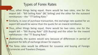 Types of Forex Rates
Thus, other things being equal, there would be two rates, one for the
import bill - “Bill Selling Rate” (BC Selling) and the other for the outward
remittances – the “ TT Selling Rate.”
Similarly, in case of purchase transaction, the exchange rate quoted for an
export bill would be worse than the quote for an inward remittance.
Thus, other things being equal, there would be two rates, one for the
export bill – “Bill Buying Rate” (OD Buying) and the other for the inward
remittances – the “TT Buying Rate”.
 Additionally, the quotes would vary because of differences in period of
payment for bills of exchange drawn for exports.
The forex rates would be different for issuance and buying of Foreign
Currencies and Travelers Cheques.
 