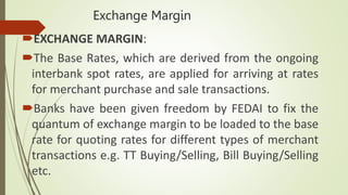 Exchange Margin
EXCHANGE MARGIN:
The Base Rates, which are derived from the ongoing
interbank spot rates, are applied for arriving at rates
for merchant purchase and sale transactions.
Banks have been given freedom by FEDAI to fix the
quantum of exchange margin to be loaded to the base
rate for quoting rates for different types of merchant
transactions e.g. TT Buying/Selling, Bill Buying/Selling
etc.
 