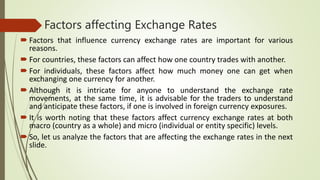 Factors affecting Exchange Rates
 Factors that influence currency exchange rates are important for various
reasons.
 For countries, these factors can affect how one country trades with another.
 For individuals, these factors affect how much money one can get when
exchanging one currency for another.
 Although it is intricate for anyone to understand the exchange rate
movements, at the same time, it is advisable for the traders to understand
and anticipate these factors, if one is involved in foreign currency exposures.
 It is worth noting that these factors affect currency exchange rates at both
macro (country as a whole) and micro (individual or entity specific) levels.
 So, let us analyze the factors that are affecting the exchange rates in the next
slide.
 