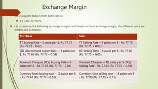 Exchange Margin
 Let us assume today’s Inter-Bank rate is:
 1 $ = Rs. 77.73/75
 Let us assume the following exchange margins and based on these exchange margin, the different rates are
worked out as follows:
Purchase Sale
TT Buying Rate – 2 paise per $, Rs. 77.71
(Rs. 77.73 – 0.02)
TT Selling Rate – 3 paise per $ - Rs. 77.78
(Rs. 77.75 + 0.03)
OD (On demand export bills) – 4 paise per
$, Rs. 77.69 (Rs. 77.73 – 0.04)
BC Selling Rate – 5 paise per $- Rs. 77.80
(Rs. 77.75 + 0.05)
Travelers Cheques (TCs) Buying Rate – 8
paise per $ - Rs. 77.65 (Rs. 77.73 – 0.08)
Travelers Cheques – 10 paise per $ (TCs)
Selling Rate - Rs. 77.85 (Rs. 77.75 + 0.10)
Currency Note buying rate – 12 paise per $
- Rs. 77.61 (Rs. 77.73 – 0.12)
Currency Note selling rate – 15 paise per $
- Rs. 77.90 (Rs. 77.75 + 0.15)
 