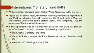 International Monetary Fund (IMF)
 We have already discussed about Bretton Wood Agreement in the last class.
 To give you all a small recap, the Bretton Wood Agreement was negotiated in
July 1944 by delegates from 44 countries at the United Nations Monetary
and Financial Conference held in Bretton Woods, New Hampshire. Thus, the
name came “Bretton Woods Agreement.
 In this agreement, one of the important decisions took place was that this
agreement paved the way creation of the following organizations:
International Monetary Fund (IMF)
World Bank (International Bank for Reconstruction and Development),
and
International Trade Organization (ITO).
 