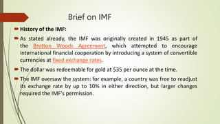 Brief on IMF
History of the IMF:
As stated already, the IMF was originally created in 1945 as part of
the Bretton Woods Agreement, which attempted to encourage
international financial cooperation by introducing a system of convertible
currencies at fixed exchange rates.
The dollar was redeemable for gold at $35 per ounce at the time.
The IMF oversaw the system: for example, a country was free to readjust
its exchange rate by up to 10% in either direction, but larger changes
required the IMF's permission.
 