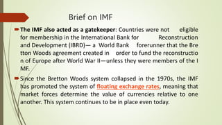 Brief on IMF
The IMF also acted as a gatekeeper: Countries were not eligible
for membership in the International Bank for Reconstruction
and Development (IBRD)— a World Bank forerunner that the Bre
tton Woods agreement created in order to fund the reconstructio
n of Europe after World War II—unless they were members of the I
MF.
Since the Bretton Woods system collapsed in the 1970s, the IMF
has promoted the system of floating exchange rates, meaning that
market forces determine the value of currencies relative to one
another. This system continues to be in place even today.
 
