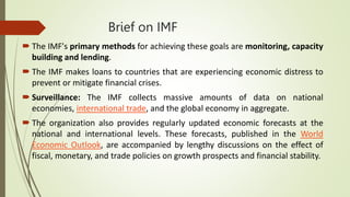 Brief on IMF
 The IMF's primary methods for achieving these goals are monitoring, capacity
building and lending.
 The IMF makes loans to countries that are experiencing economic distress to
prevent or mitigate financial crises.
 Surveillance: The IMF collects massive amounts of data on national
economies, international trade, and the global economy in aggregate.
 The organization also provides regularly updated economic forecasts at the
national and international levels. These forecasts, published in the World
Economic Outlook, are accompanied by lengthy discussions on the effect of
fiscal, monetary, and trade policies on growth prospects and financial stability.
 