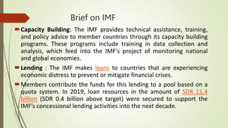 Brief on IMF
Capacity Building: The IMF provides technical assistance, training,
and policy advice to member countries through its capacity building
programs. These programs include training in data collection and
analysis, which feed into the IMF's project of monitoring national
and global economies.
Lending : The IMF makes loans to countries that are experiencing
economic distress to prevent or mitigate financial crises.
Members contribute the funds for this lending to a pool based on a
quota system. In 2019, loan resources in the amount of SDR 11.4
billion (SDR 0.4 billion above target) were secured to support the
IMF’s concessional lending activities into the next decade.
 