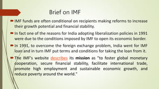 Brief on IMF
IMF funds are often conditional on recipients making reforms to increase
their growth potential and financial stability.
In fact one of the reasons for India adopting liberalization policies in 1991
were due to the conditions imposed by IMF to open its economic border.
In 1991, to overcome the foreign exchange problem, India went for IMF
loan and in turn IMF put terms and conditions for taking the loan from it.
The IMF's website describes its mission as "to foster global monetary
cooperation, secure financial stability, facilitate international trade,
promote high employment and sustainable economic growth, and
reduce poverty around the world."
 