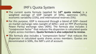 IMF’s Quota System
The current quota formula (applied for 14th quota review) is a
weighted average of GDP (weight of 50%), openness (30%),
economic variability (15%), and international reserves (5%).
For this purpose, GDP is measured through a blend of GDP—based
on market exchange rates (weight of 60%)—and on PPP (Purchasing
Power Parity) exchange rates (40%). The formula also includes a
“compression factor” that reduces the dispersion in calculated quota
shares across members. Quota formula is also subjected to review.
The formula also includes a “compression factor” that reduces the
dispersion in calculated quota shares across members. Quotas are
denominated in SDRs, the IMF’s unit of account.
The International Monetary Fund (IMF) is an organization of 190 countries, working to foster global monetary cooperation, secure financial stability, facilitate international trade, promote high employment and sustainable economic growth, and reduce poverty
around the world.
The International Monetary Fund (IMF) is an organization of 190 countries, working to foster global monetary cooperation, secure financial stability, facilitate international trade, promote high employment and sustainable economic growth, and reduce poverty
around the world
 
