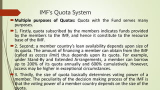 IMF’s Quota System
Multiple purposes of Quotas: Quota with the Fund serves many
purposes.
1. Firstly, quota subscribed by the members indicates funds provided
by the members to the IMF, and hence it constitute to the resource
base of the IMF.
2. Second; a member country’s loan availability depends upon size of
its quota. The amount of financing a member can obtain from the IMF
(called as access limit) thus depends upon its quota. For example,
under Stand-By and Extended Arrangements, a member can borrow
up to 200% of its quota annually and 600% cumulatively. However,
access may be higher in exceptional circumstances.
3. Thirdly, the size of quota basically determines voting power of a
member. The peculiarity of the decision making process of the IMF is
that the voting power of a member country depends on the size of the
quota.
 