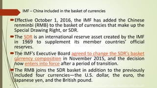 IMF – China included in the basket of currencies
Effective October 1, 2016, the IMF has added the Chinese
renminbi (RMB) to the basket of currencies that make up the
Special Drawing Right, or SDR.
The SDR is an international reserve asset created by the IMF
in 1969 to supplement its member countries’ official
reserves.
The IMF’s Executive Board agreed to change the SDR’s basket
currency composition in November 2015, and the decision
now enters into force after a period of transition.
The RMB joins the SDR basket in addition to the previously
included four currencies—the U.S. dollar, the euro, the
Japanese yen, and the British pound.
 , secure financial stability, facilitate international trade, promote high employment and sustainable economic growth, and reduce poverty around the world.
The International Monetary Fund (IMF) is an organization of 190 countries, working to foster global monetary cooperation, secure financial stability, facilitate international trade, promote high employment and sustainable economic growth, and reduce poverty
around the world
 