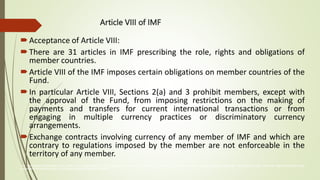 Article VIII of IMF
Acceptance of Article VIII:
There are 31 articles in IMF prescribing the role, rights and obligations of
member countries.
Article VIII of the IMF imposes certain obligations on member countries of the
Fund.
In particular Article VIII, Sections 2(a) and 3 prohibit members, except with
the approval of the Fund, from imposing restrictions on the making of
payments and transfers for current international transactions or from
engaging in multiple currency practices or discriminatory currency
arrangements.
Exchange contracts involving currency of any member of IMF and which are
contrary to regulations imposed by the member are not enforceable in the
territory of any member.
The International Monetary Fund (IMF) is an organization of 190 countries, working to foster global monetary cooperation, secure financial stability, facilitate international trade, promote high employment and
sustainable economic growth, and reduce poverty around the world
 