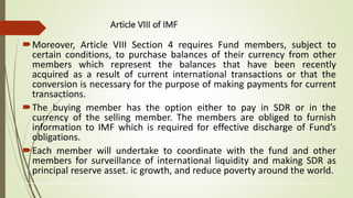 Article VIII of IMF
Moreover, Article VIII Section 4 requires Fund members, subject to
certain conditions, to purchase balances of their currency from other
members which represent the balances that have been recently
acquired as a result of current international transactions or that the
conversion is necessary for the purpose of making payments for current
transactions.
The buying member has the option either to pay in SDR or in the
currency of the selling member. The members are obliged to furnish
information to IMF which is required for effective discharge of Fund’s
obligations.
Each member will undertake to coordinate with the fund and other
members for surveillance of international liquidity and making SDR as
principal reserve asset. ic growth, and reduce poverty around the world.
The International Monetary Fund (IMF) is an organization of 190 countries, working to foster global monetary cooperation, secure financial stability, facilitate international trade, promote high employment and sustainable economic growth, and reduce poverty around the world
 