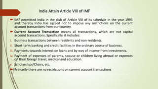 India Attain Article VIII of IMF
 IMF permitted India in the club of Article VIII of its schedule in the year 1993
and thereby India has agreed not to impose any restrictions on the current
account transactions from our country,
 Current Account Transaction means all transactions, which are not capital
account transactions. Specifically, it includes:
i. Business transactions between residents and non-residents.
ii. Short-term banking and credit facilities in the ordinary course of business.
iii. Payments towards interest on loans and by way of income from investments.
iv. Payment of expenses of parents, spouse or children living abroad or expenses
on their foreign travel, medical and education.
v. Scholarships/Chairs, etc.
 Primarily there are no restrictions on current account transactions
The International Monetary Fund (IMF) is an organization of 190 countries, working to foster global monetary cooperation, secure financial stability, facilitate international trade, promote high employment and sustainable economic growth, and reduce
poverty around the world
 