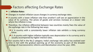 Factors affecting Exchange Rates
 1. Inflation Rates:
 Changes in market inflation cause changes in currency exchange rates.
 A country with a lower inflation rate than another's will see an appreciation in the
value of its currency. The prices of goods and services increase at a slower rate
where the inflation is low.
 Therefore, the inflation differential between two countries mainly fixes the value of
the exchange rate in the following two ways:
1. A country with a consistently lower inflation rate exhibits a rising currency
value.
2. A country with higher inflation typically sees depreciation in its currency and is
usually accompanied by higher interest rates.
 Our country fall in the No.2 category. India’s exchange rate policy has evolved over
time in line with the gradual opening up of the economy as part of the broader
strategy of macroeconomic reforms and liberalization since the year, 1991.
 