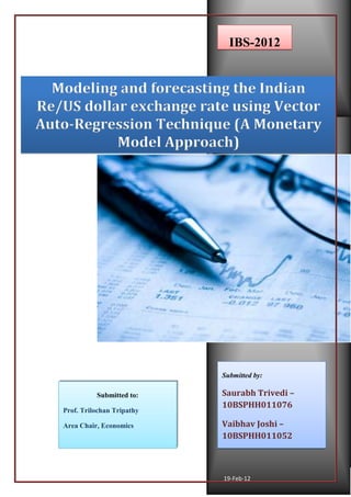 2012
19-Feb-12
Modeling and forecasting the Indian
Re/US dollar exchange rate using Vector
Auto-Regression Technique (A Monetary
Model Approach)
IBS-2012
Submitted by:
Saurabh Trivedi –
10BSPHH011076
Vaibhav Joshi –
10BSPHH011052
Submitted to:
Prof. Trilochan Tripathy
Area Chair, Economics
 