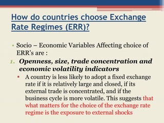 How do countries choose Exchange
Rate Regimes (ERR)?
• Socio – Economic Variables Affecting choice of
ERR’s are :
1. Openness, size, trade concentration and
economic volatility indicators
 A country is less likely to adopt a fixed exchange
rate if it is relatively large and closed, if its
external trade is concentrated, and if the
business cycle is more volatile. This suggests that
what matters for the choice of the exchange rate
regime is the exposure to external shocks
 