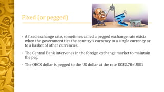 Fixed (or pegged)
• A fixed exchange rate, sometimes called a pegged exchange rate exists
when the government ties the country’s currency to a single currency or
to a basket of other currencies.
• The Central Bank intervenes in the foreign exchange market to maintain
the peg.
• The OECS dollar is pegged to the US dollar at the rate EC$2.70=US$1
 
