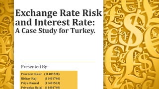 Exchange Rate Risk
and Interest Rate:
A Case Study for Turkey.
Presented By-
Pravneet Kaur (11403528)
Rishav Raj (11401746)
Priya Bansal (11401563)
Priyanka Bajaj (11401740)
 