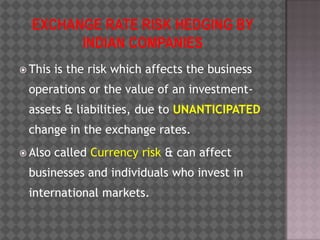 EXCHANGE RATE RISK HEDGING BY INDIAN COMPANIES This is the risk which affects the business operations or the value of an investment-assets & liabilities, due to UNANTICIPATED change in the exchange rates.  Also called Currency risk & can affect businesses and individuals who invest in international markets.  