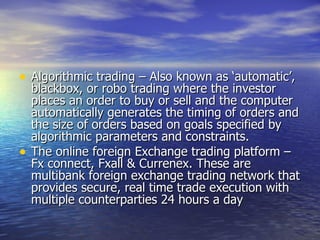 Algorithmic trading – Also known as ‘automatic’, blackbox, or robo trading where the investor places an order to buy or sell and the computer automatically generates the timing of orders and the size of orders based on goals specified by algorithmic parameters and constraints. The online foreign Exchange trading platform – Fx connect, Fxall & Currenex. These are multibank foreign exchange trading network that provides secure, real time trade execution with multiple counterparties 24 hours a day  