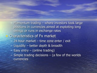 Momentum trading – where investors took large positions in currencies aimed at exploiting long swings or runs in exchange rates Characteristics of Fx market 24 hour market – time zone enter / exit Liquidity – better depth & breadth Easy entry – (online trading) Simple trading decisions – (a few of the worlds currencies 