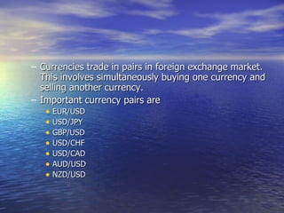 Currencies trade in pairs in foreign exchange market. This involves simultaneously buying one currency and selling another currency. Important currency pairs are EUR/USD USD/JPY GBP/USD USD/CHF USD/CAD AUD/USD NZD/USD  