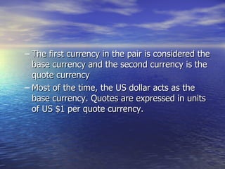 The first currency in the pair is considered the base currency and the second currency is the quote currency Most of the time, the US dollar acts as the base currency. Quotes are expressed in units of US $1 per quote currency. 