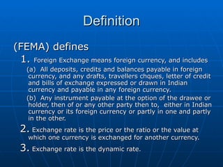 Definition (FEMA) defines 1.  Foreign Exchange means foreign currency, and includes  (a)  All deposits, credits and balances payable in foreign currency, and any drafts, travellers chques, letter of credit and bills of exchange expressed or drawn in Indian currency and payable in any foreign currency. (b)  Any instrument payable at the option of the drawee or holder, then of or any other party then to,  either in Indian currency or its foreign currency or partly in one and partly in the other. 2.  Exchange rate is the price or the ratio or the value at which one currency is exchanged for another currency. 3.  Exchange rate is the dynamic rate. 