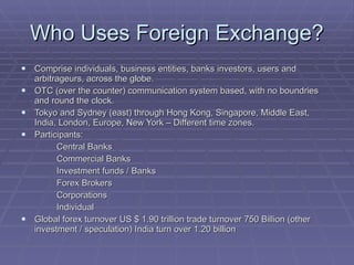 Who Uses Foreign Exchange? Comprise individuals, business entities, banks investors, users and arbitrageurs, across the globe. OTC (over the counter) communication system based, with no boundries and round the clock. Tokyo and Sydney (east) through Hong Kong, Singapore, Middle East, India, London, Europe, New York – Different time zones. Participants: Central Banks Commercial Banks Investment funds / Banks Forex Brokers Corporations Individual Global forex turnover US $ 1.90 trillion trade turnover 750 Billion (other investment / speculation) India turn over 1.20 billion  
