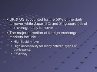 UK & US accounted for the 50% of the daily turnover while Japan 8% and Singapore 5% of the average daily turnover The major attraction of foreign exchange markets include High liquidity level High accessibility for many different types of participants. Efficiency  