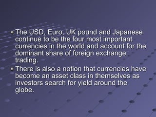 The USD, Euro, UK pound and Japanese continue to be the four most important currencies in the world and account for the dominant share of foreign exchange trading. There is also a notion that currencies have become an asset class in themselves as investors search for yield around the globe. 