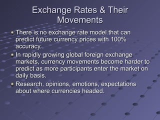 Exchange Rates & Their Movements There is no exchange rate model that can predict future currency prices with 100% accuracy. In rapidly growing global foreign exchange markets, currency movements become harder to predict as more participants enter the market on daily basis. Research, opinions, emotions, expectations about where currencies headed. 