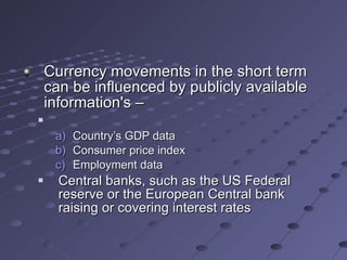 Currency movements in the short term can be influenced by publicly available information's –  Country’s GDP data Consumer price index Employment data Central banks, such as the US Federal reserve or the European Central bank raising or covering interest rates 