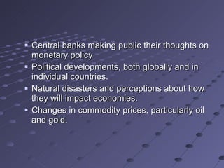Central banks making public their thoughts on monetary policy Political developments, both globally and in individual countries. Natural disasters and perceptions about how they will impact economies. Changes in commodity prices, particularly oil and gold.  