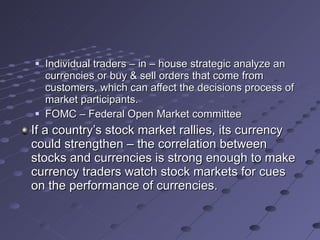 Individual traders – in – house strategic analyze an currencies or buy & sell orders that come from customers, which can affect the decisions process of market participants. FOMC – Federal Open Market committee If a country’s stock market rallies, its currency could strengthen – the correlation between stocks and currencies is strong enough to make currency traders watch stock markets for cues on the performance of currencies. 