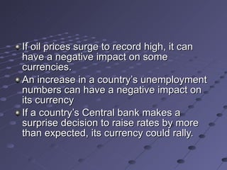 If oil prices surge to record high, it can have a negative impact on some currencies. An increase in a country’s unemployment numbers can have a negative impact on its currency If a country’s Central bank makes a surprise decision to raise rates by more than expected, its currency could rally.  