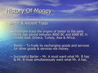 History Of Money Barter & Ancient Trade Historians trace the origins of barter to the early stone age period between 8000 BC and 6000 BC in middle east, Greece, Turkey, Asia & Africa. Barter – To trade by exchanging goods and services for other goods & services not money. Successful Barter – Mr. A must want what Mr. B has & Mr. B must simultaneously want what Mr. A has. 